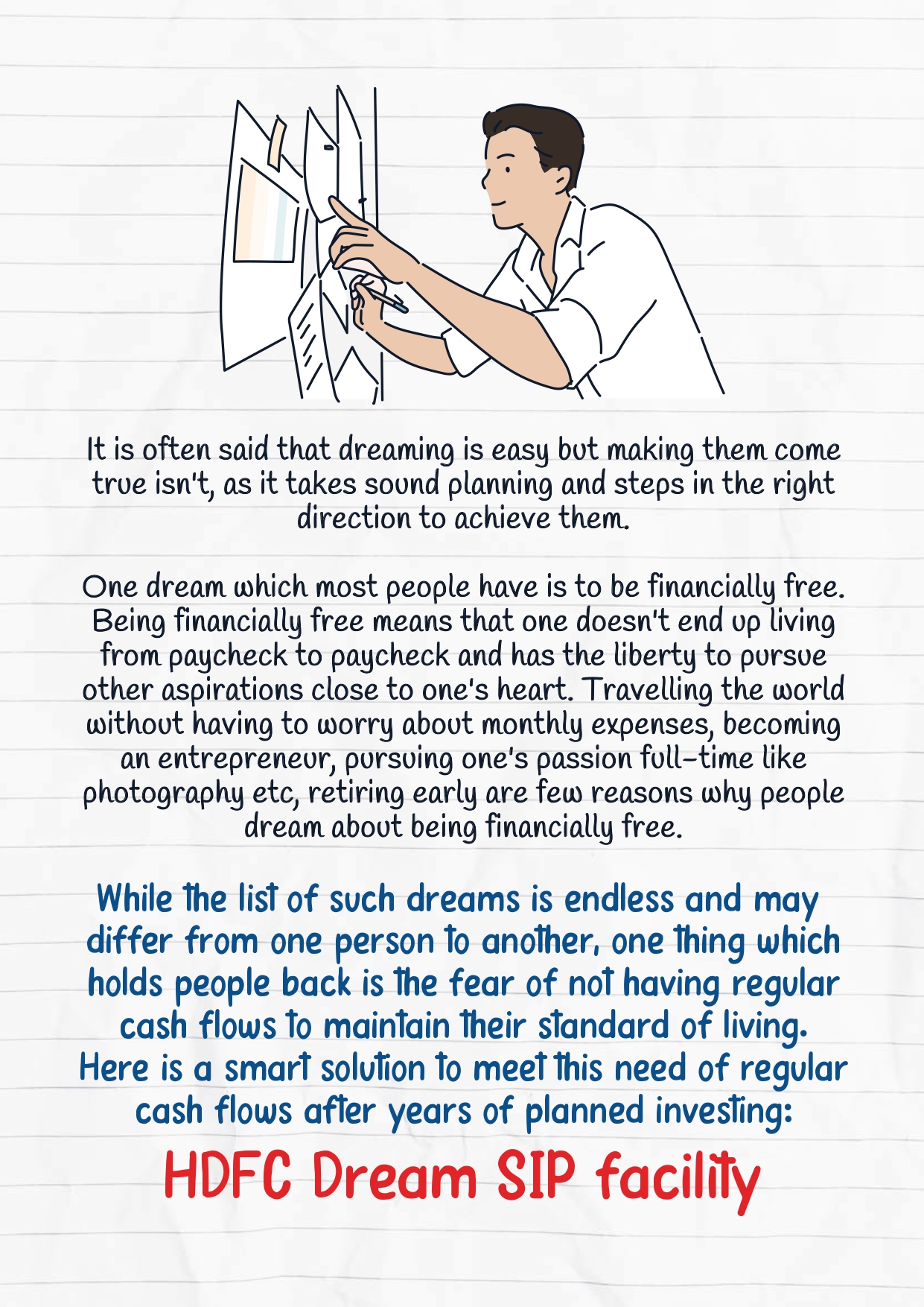 It is often said that dreaming is easy but making them come  true isn't, as it takes sound planning and steps in the right  direction to achieve them.  One dream which most people have is to be financially free.  Being financially free means that one doesn't end up living  from paycheck to paycheck and has the liberty to pursue  other aspirations close to one's heart. Travelling the world  without having to worry about monthly expenses, becoming  an entrepreneur, pursuing one's passion full-time like  photography etc, retiring early are few reasons why people  dream about being financially free. While the list of such dreams is endless and may  differ from one person to another, one thing which holds people back is the fear of not having regular cash flows to maintain their standard of living. Here is a smart solution to meet this need of regular cash flows after years of planned investing: HDFC Dream SIP facility